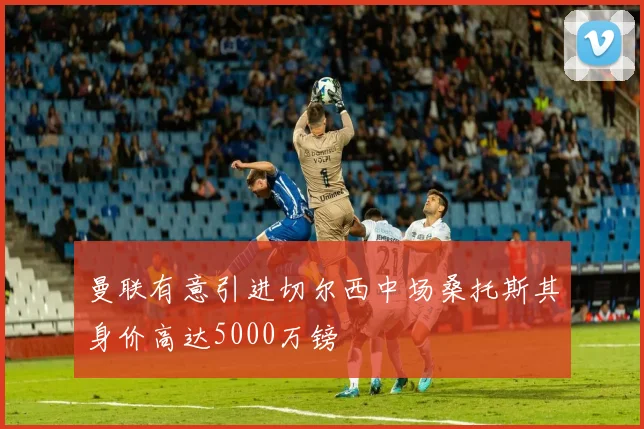 曼联有意引进切尔西中场桑托斯其身价高达5000万镑