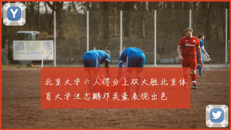 北京大学六人得分上双大胜北京体育大学汪志鹏邓奕豪表现出色