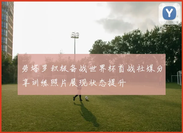 劳塔罗积极备战世界杯首战社媒分享训练照片展现状态提升
