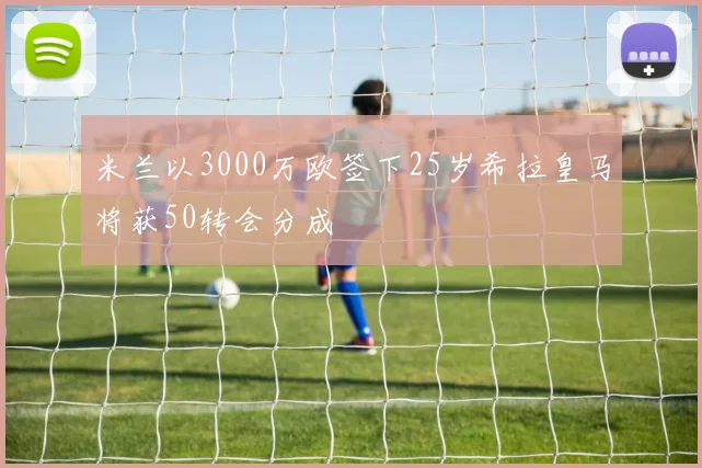 米兰以3000万欧签下25岁希拉皇马将获50转会分成