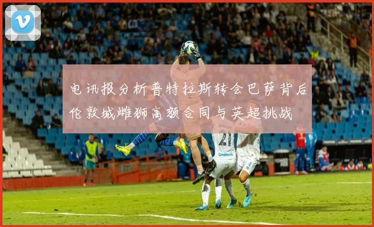 电讯报分析普特拉斯转会巴萨背后伦敦城雌狮高额合同与英超挑战