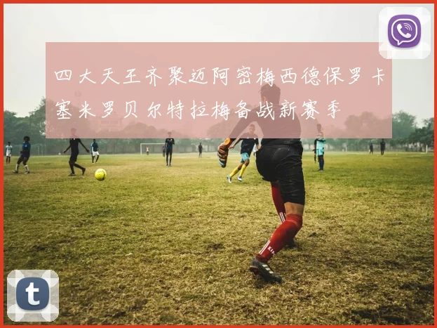 四大天王齐聚迈阿密梅西德保罗卡塞米罗贝尔特拉梅备战新赛季