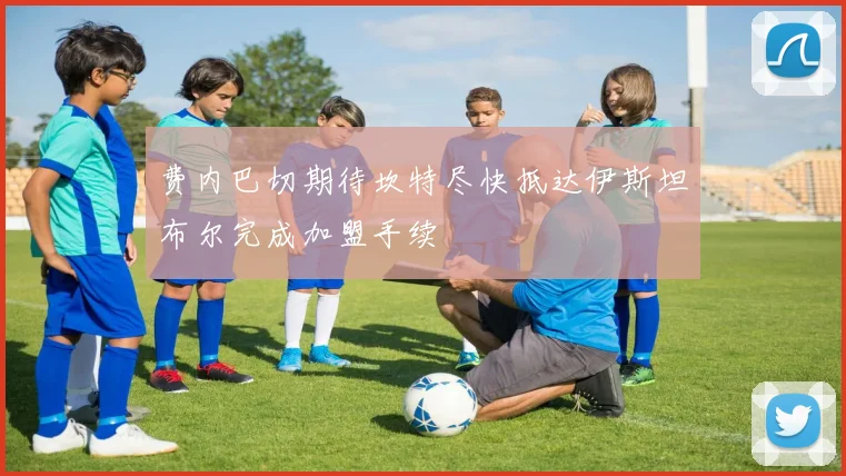 费内巴切期待坎特尽快抵达伊斯坦布尔完成加盟手续