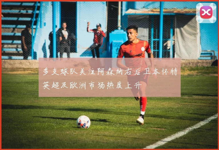 多支球队关注阿森纳右后卫本怀特英超及欧洲市场热度上升