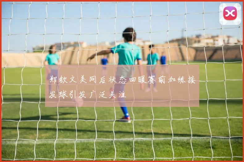 郑钦文美网后状态回暖赛前加练接发球引发广泛关注