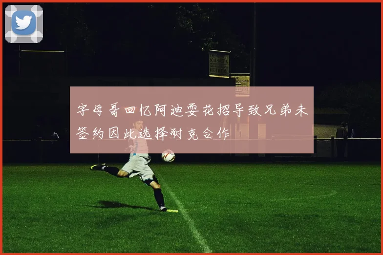 字母哥回忆阿迪耍花招导致兄弟未签约因此选择耐克合作