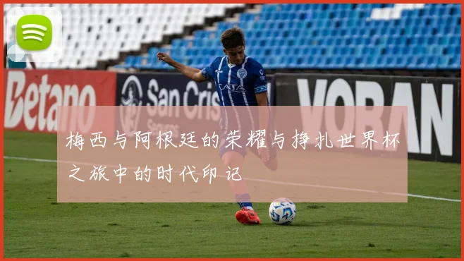 梅西与阿根廷的荣耀与挣扎世界杯之旅中的时代印记