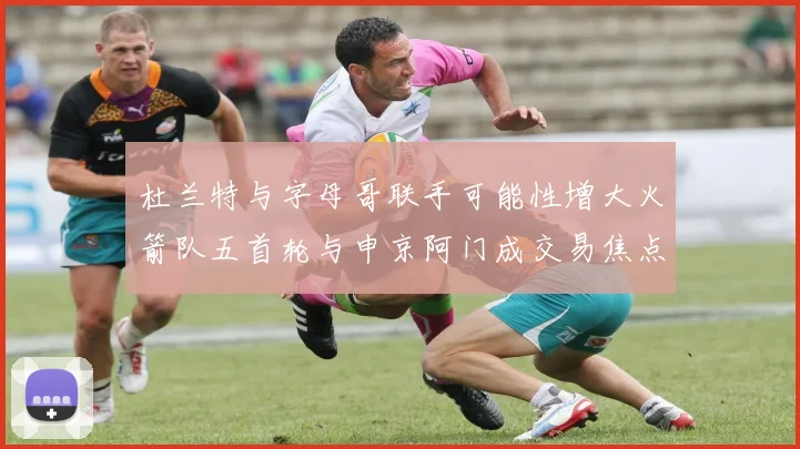 杜兰特与字母哥联手可能性增大火箭队五首轮与申京阿门成交易焦点