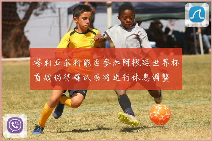 塔利亚菲科能否参加阿根廷世界杯首战仍待确认或将进行休息调整