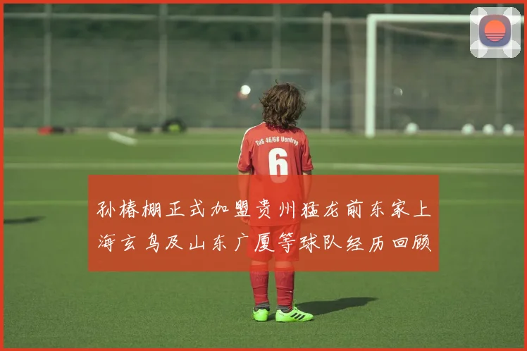 孙椿棚正式加盟贵州猛龙前东家上海玄鸟及山东广厦等球队经历回顾