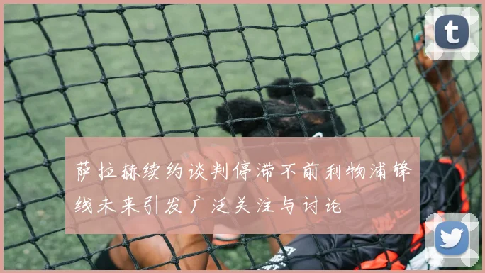 萨拉赫续约谈判停滞不前利物浦锋线未来引发广泛关注与讨论