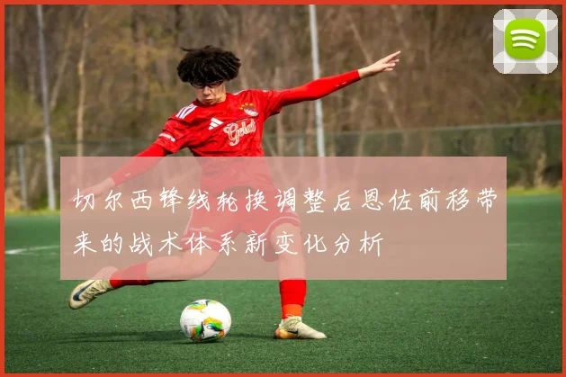切尔西锋线轮换调整后恩佐前移带来的战术体系新变化分析