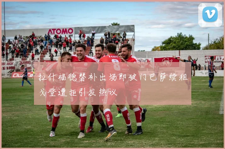 拉什福德替补出场即破门巴萨续租戈登遭拒引发热议