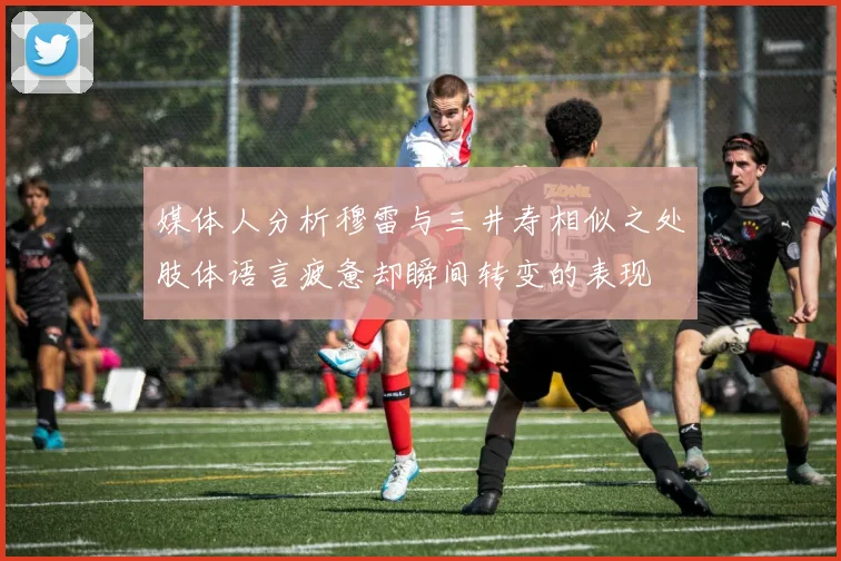 媒体人分析穆雷与三井寿相似之处肢体语言疲惫却瞬间转变的表现