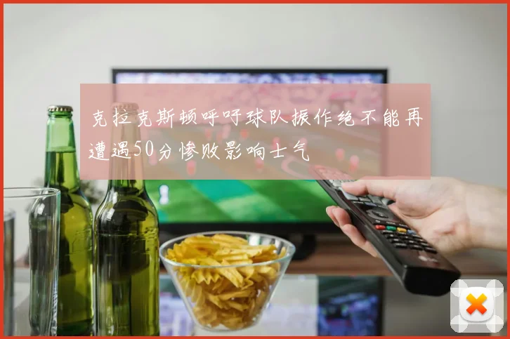 克拉克斯顿呼吁球队振作绝不能再遭遇50分惨败影响士气