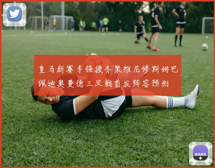 皇马新赛季强援齐聚维尼修斯姆巴佩迪奥曼德三叉戟首发阵容预测