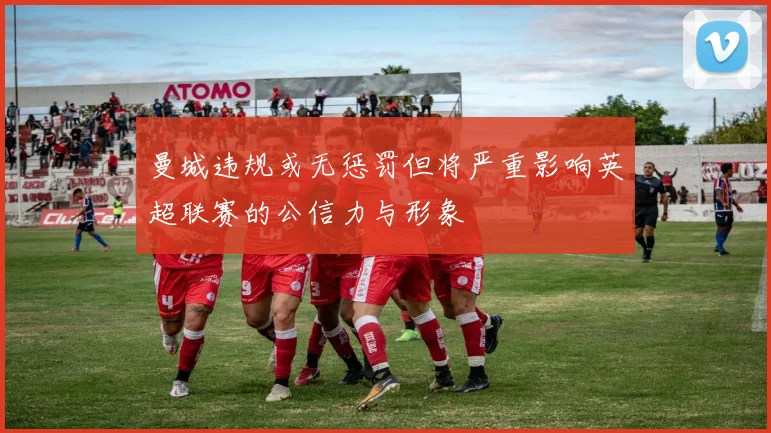 曼城违规或无惩罚但将严重影响英超联赛的公信力与形象
