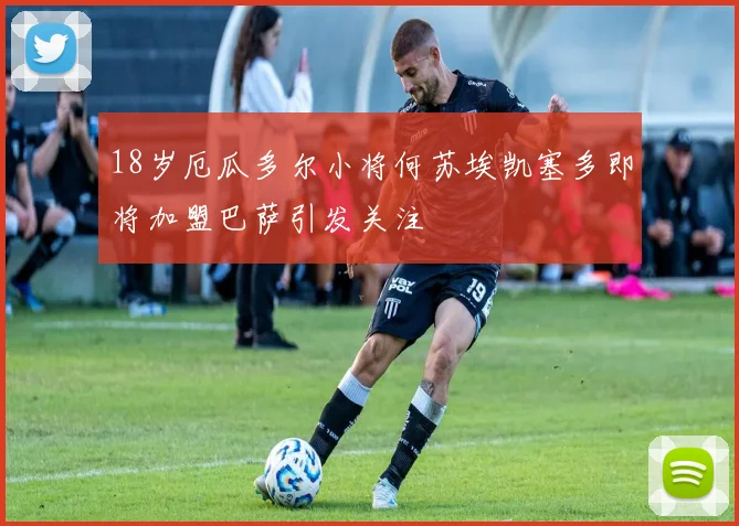18岁厄瓜多尔小将何苏埃凯塞多即将加盟巴萨引发关注