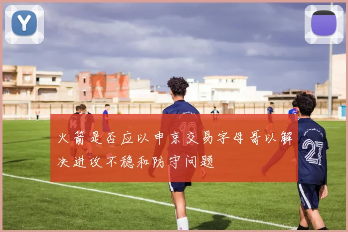 火箭是否应以申京交易字母哥以解决进攻不稳和防守问题
