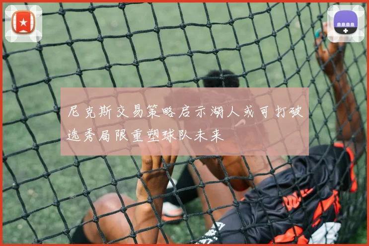 尼克斯交易策略启示湖人或可打破选秀局限重塑球队未来