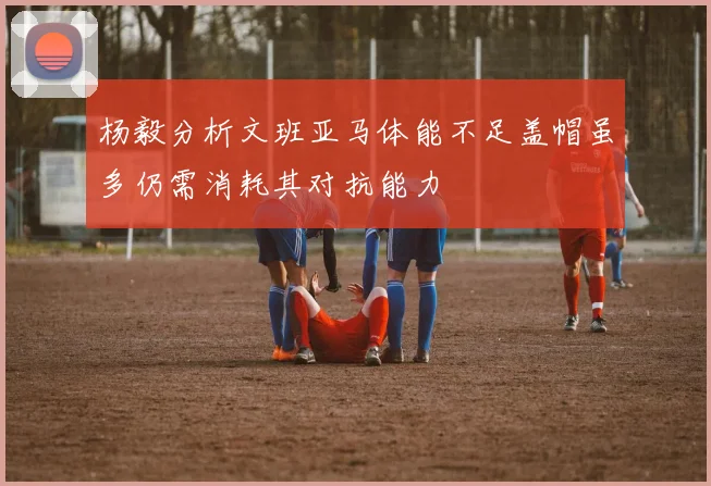 杨毅分析文班亚马体能不足盖帽虽多仍需消耗其对抗能力