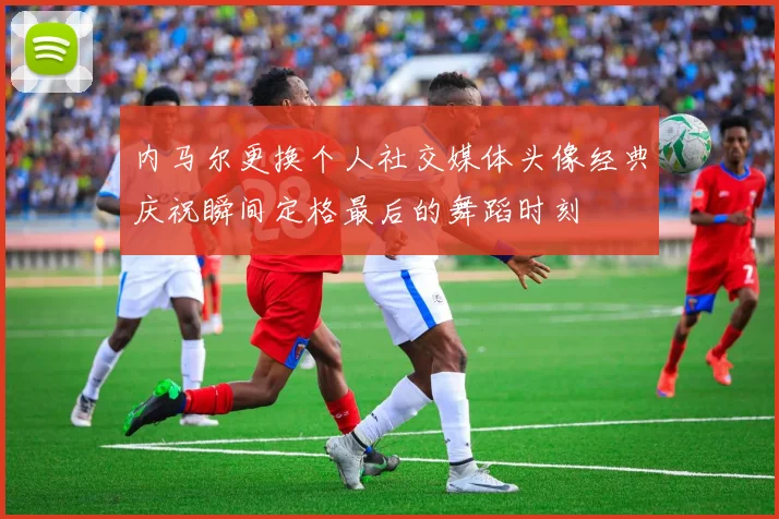 内马尔更换个人社交媒体头像经典庆祝瞬间定格最后的舞蹈时刻
