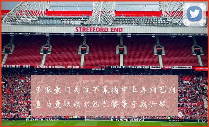 多家豪门关注不莱梅中卫库利巴利皇马曼联切尔西巴黎争夺战升级