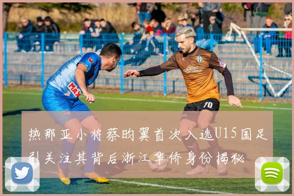 热那亚小将蔡昀翼首次入选U15国足引关注其背后浙江华侨身份揭秘