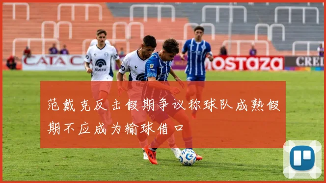 范戴克反击假期争议称球队成熟假期不应成为输球借口