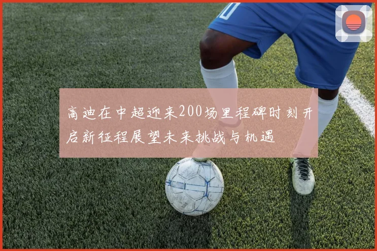 高迪在中超迎来200场里程碑时刻开启新征程展望未来挑战与机遇