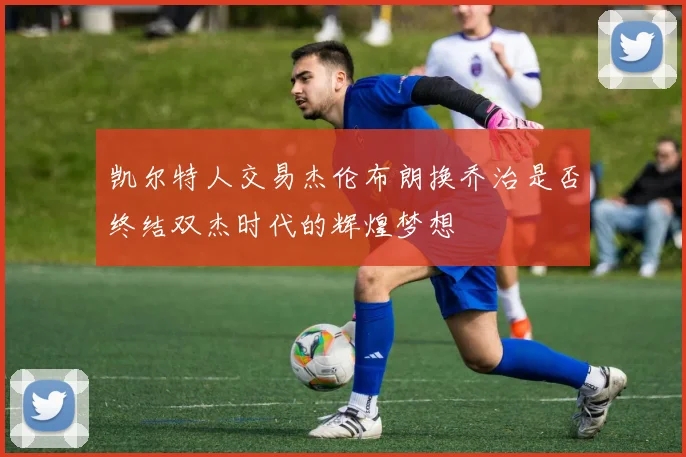 凯尔特人交易杰伦布朗换乔治是否终结双杰时代的辉煌梦想