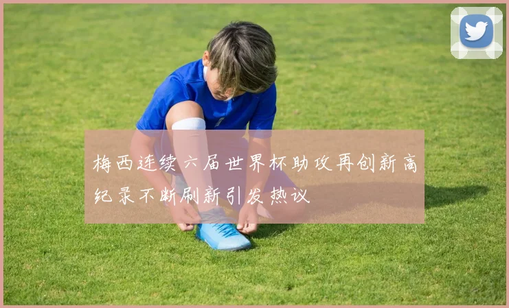 梅西连续六届世界杯助攻再创新高纪录不断刷新引发热议
