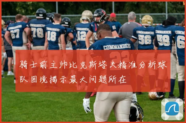 骑士前主帅比克斯塔夫精准分析球队困境揭示最大问题所在