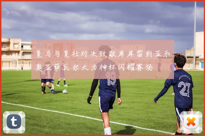 皇马与皇社对决致敬库库雷利亚和奥亚萨瓦尔大力神杯闪耀赛场