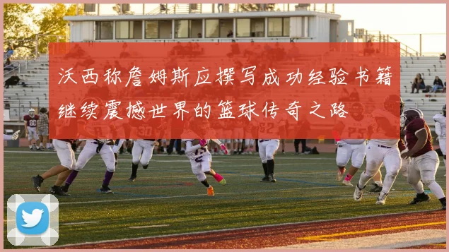 沃西称詹姆斯应撰写成功经验书籍继续震撼世界的篮球传奇之路