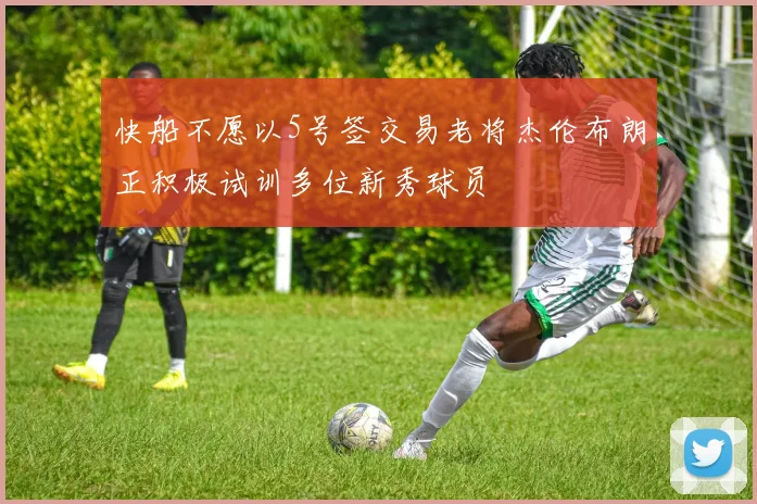 快船不愿以5号签交易老将杰伦布朗正积极试训多位新秀球员