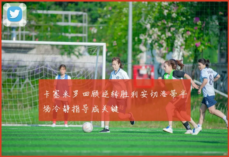 卡塞米罗回顾逆转胜利安切洛蒂半场冷静指导成关键